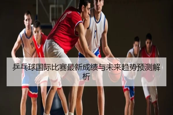 乒乓球国际比赛最新成绩与未来趋势预测解析